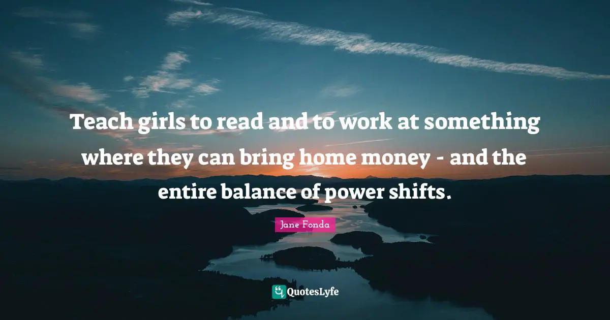Teach girls to read and to work at something where they can bring home money - and the entire balance of power shifts.