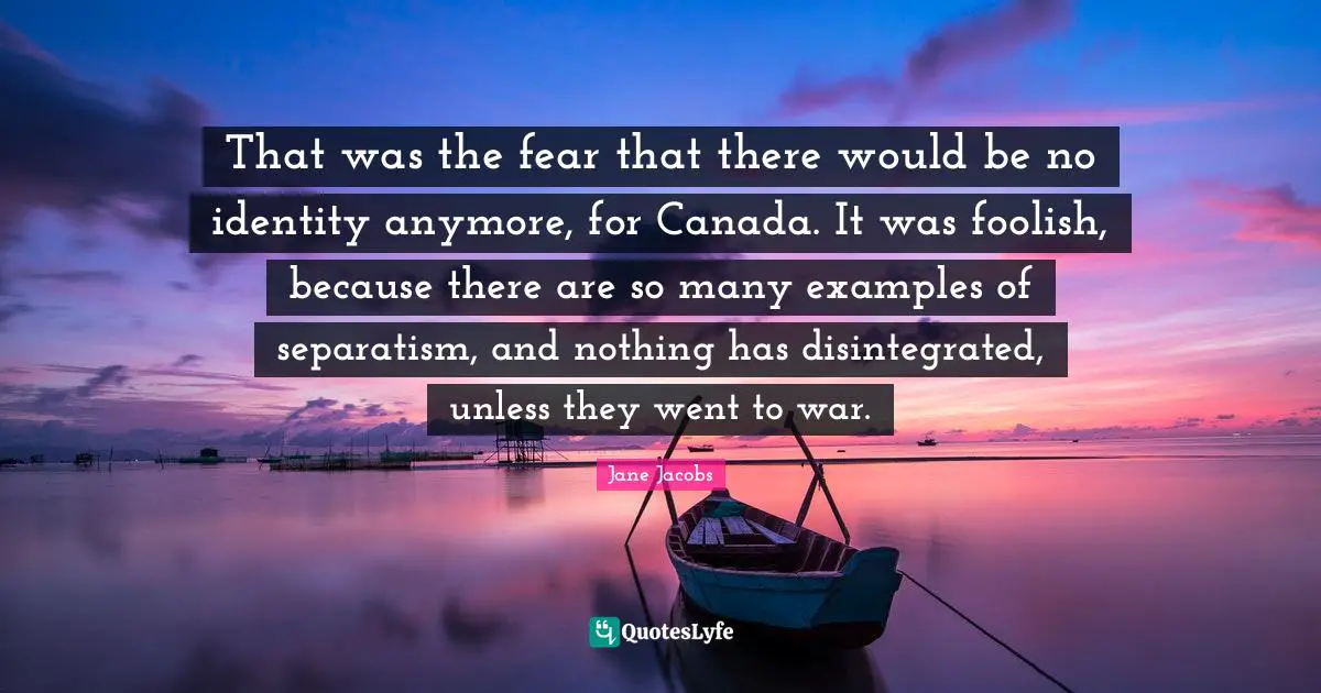 That was the fear that there would be no identity anymore, for Canada. It was foolish, because there are so many examples of separatism, and nothing has disintegrated, unless they went to war.