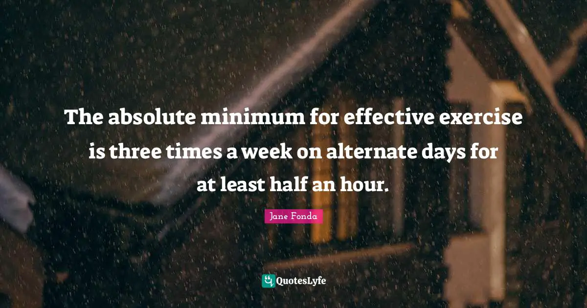The absolute minimum for effective exercise is three times a week on alternate days for at least half an hour.