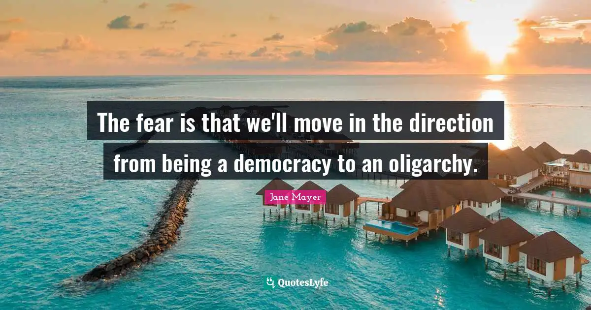 The fear is that we'll move in the direction from being a democracy to an oligarchy.