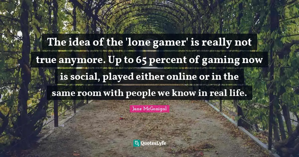 The idea of the 'lone gamer' is really not true anymore. Up to 65 percent of gaming now is social, played either online or in the same room with people we know in real life.