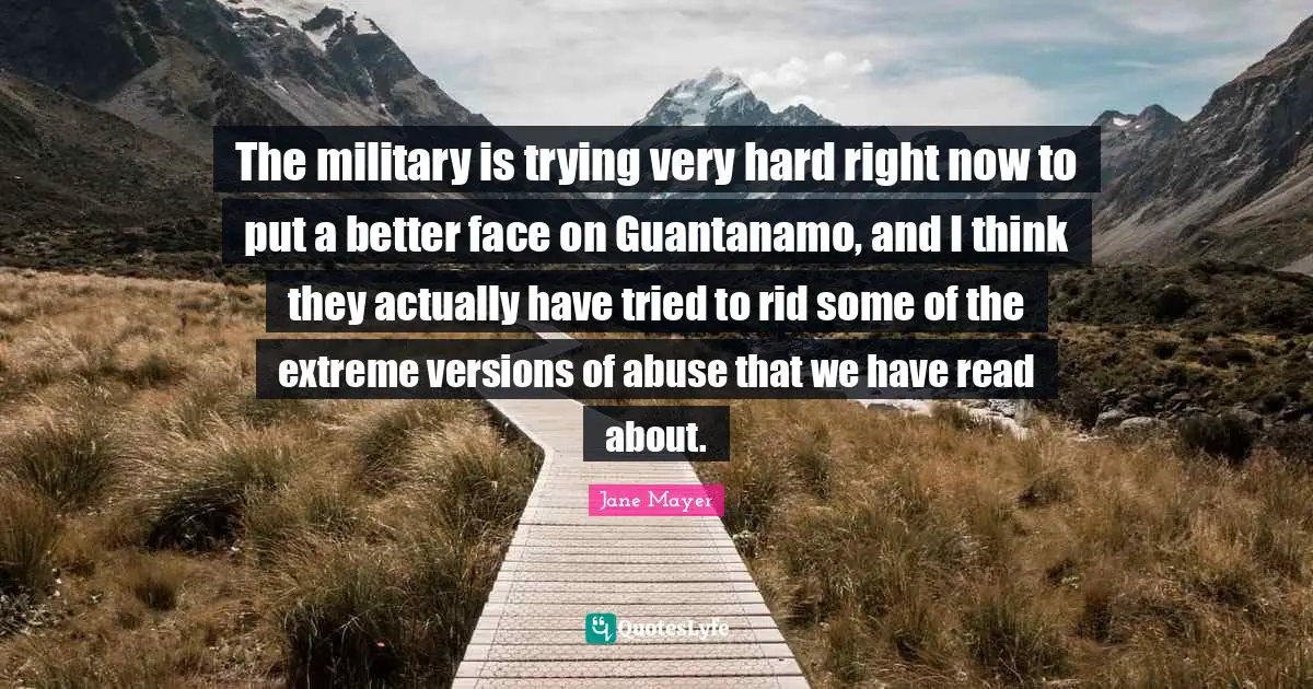 The military is trying very hard right now to put a better face on Guantanamo, and I think they actually have tried to rid some of the extreme versions of abuse that we have read about.