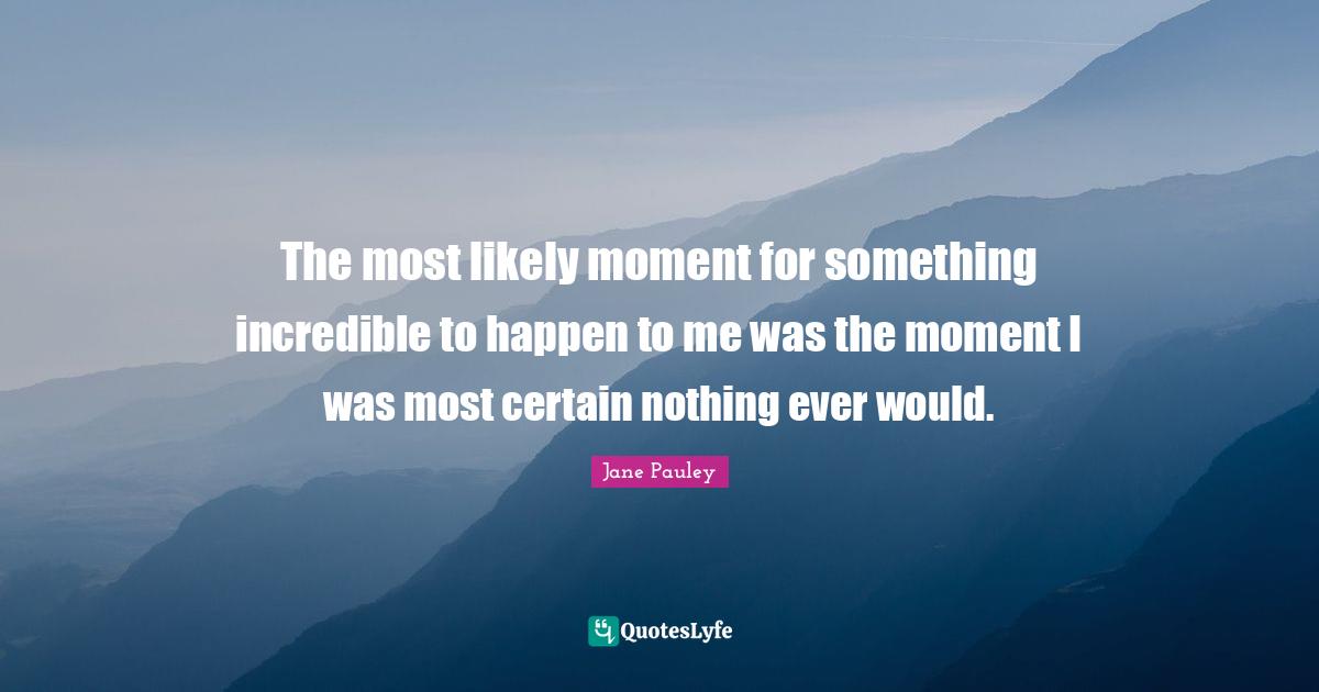 The most likely moment for something incredible to happen to me was the moment I was most certain nothing ever would.