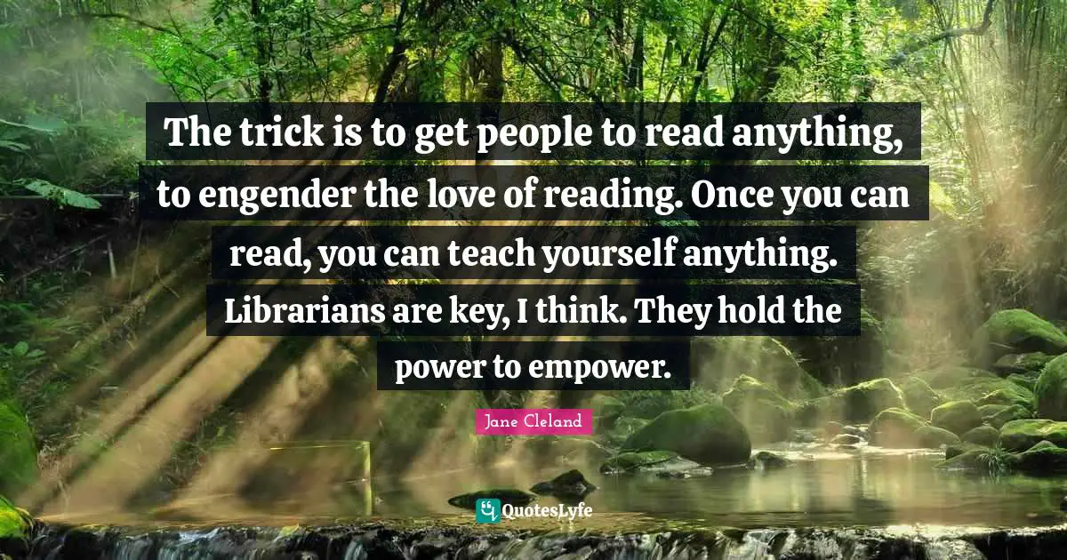 The trick is to get people to read anything, to engender the love of reading. Once you can read, you can teach yourself anything. Librarians are key, I think. They hold the power to empower.