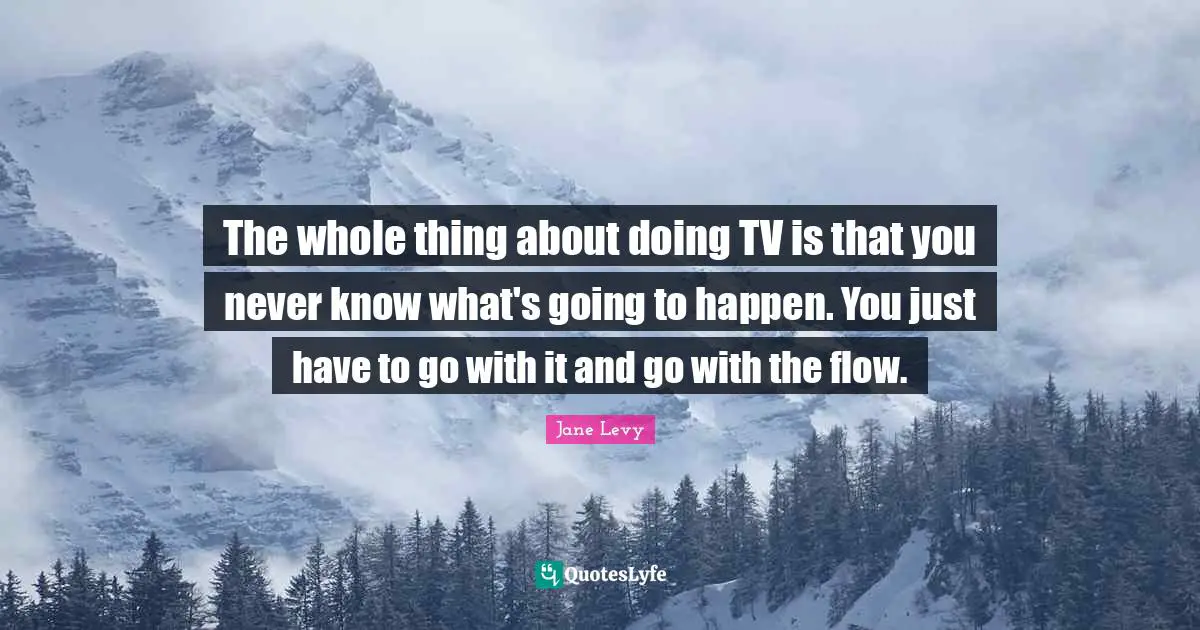 The whole thing about doing TV is that you never know what's going to happen. You just have to go with it and go with the flow.