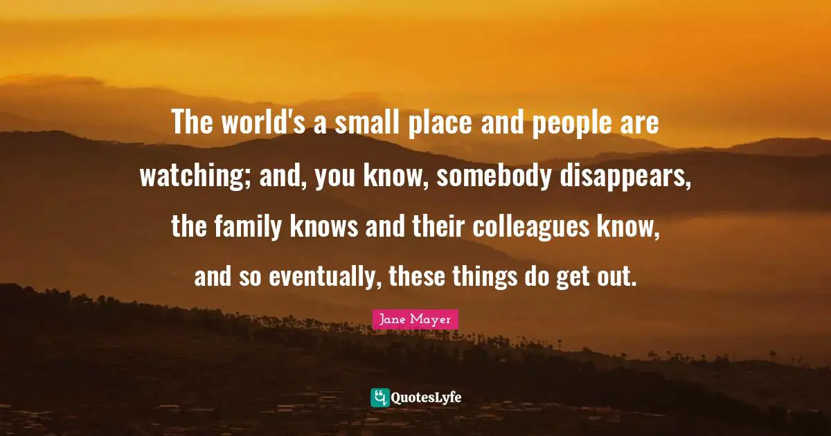 The world's a small place and people are watching; and, you know, somebody disappears, the family knows and their colleagues know, and so eventually, these things do get out.