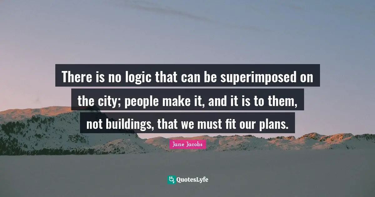 Jane Jacobs Quotes: There is no logic that can be superimposed on the city; people make it, and it is to them, not buildings, that we must fit our plans.