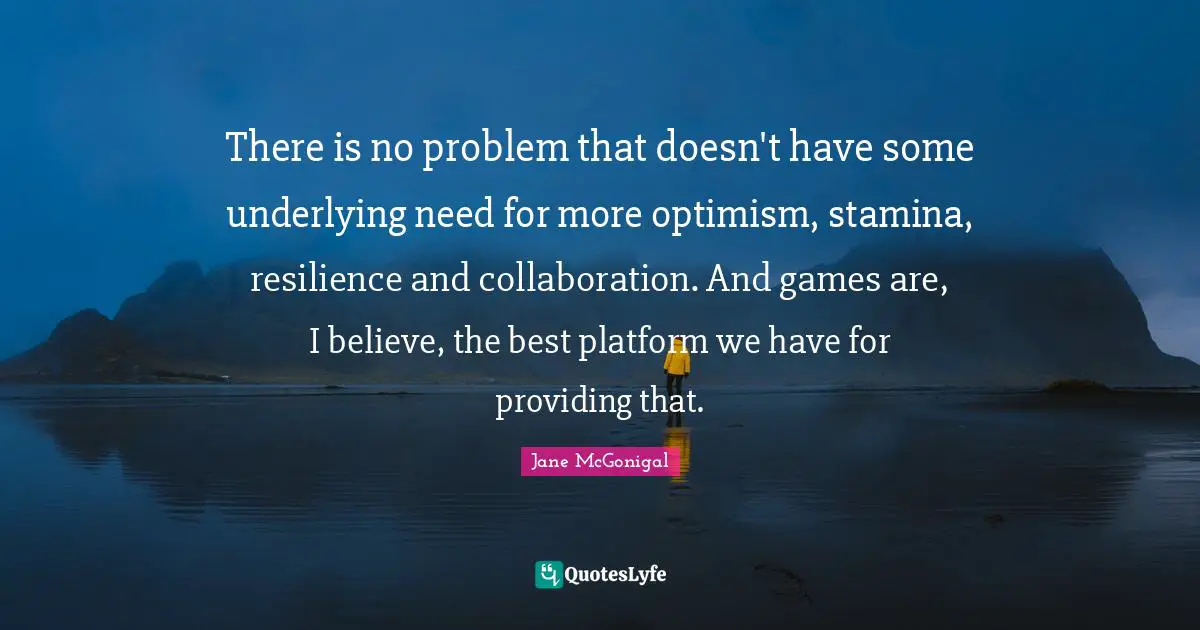 There is no problem that doesn't have some underlying need for more optimism, stamina, resilience and collaboration. And games are, I believe, the best platform we have for providing that.