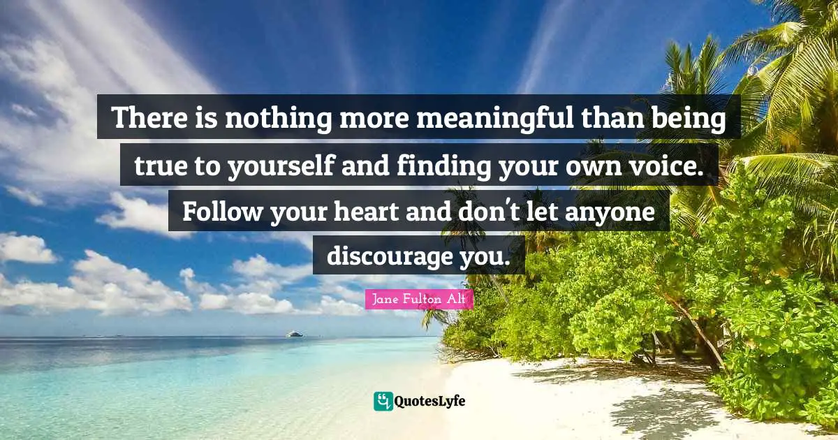 There is nothing more meaningful than being true to yourself and finding your own voice. Follow your heart and don't let anyone discourage you.