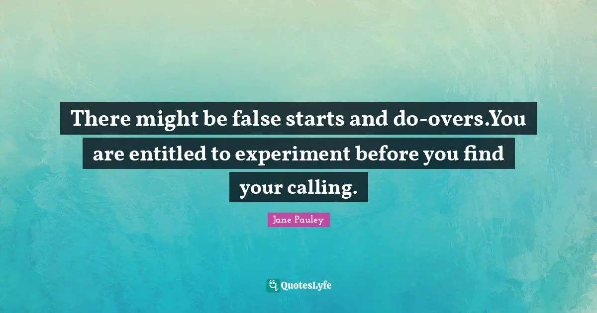 There might be false starts and do-overs.You are entitled to experiment before you find your calling.