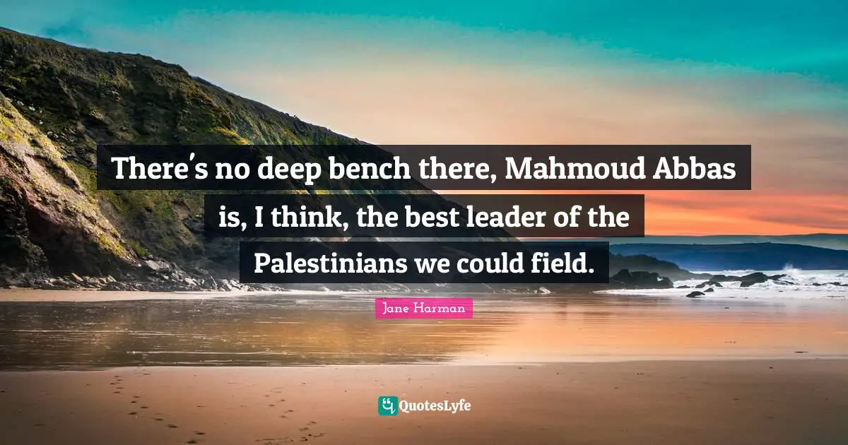 There's no deep bench there, Mahmoud Abbas is, I think, the best leader of the Palestinians we could field.