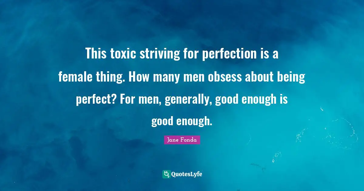 This toxic striving for perfection is a female thing. How many men obsess about being perfect? For men, generally, good enough is good enough.