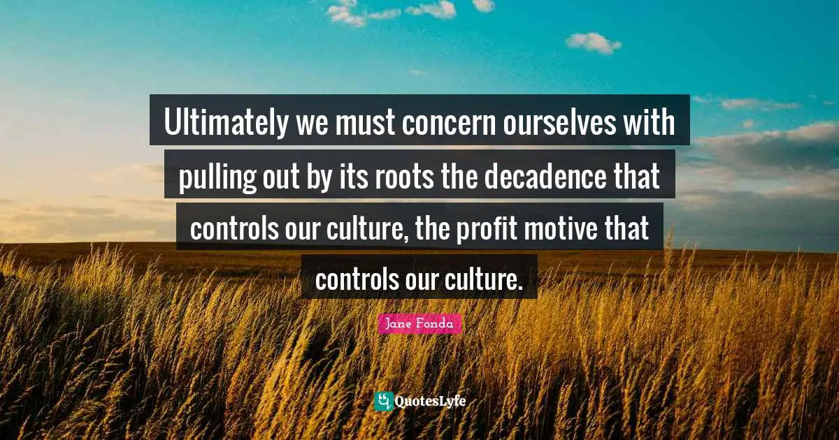 Ultimately we must concern ourselves with pulling out by its roots the decadence that controls our culture, the profit motive that controls our culture.