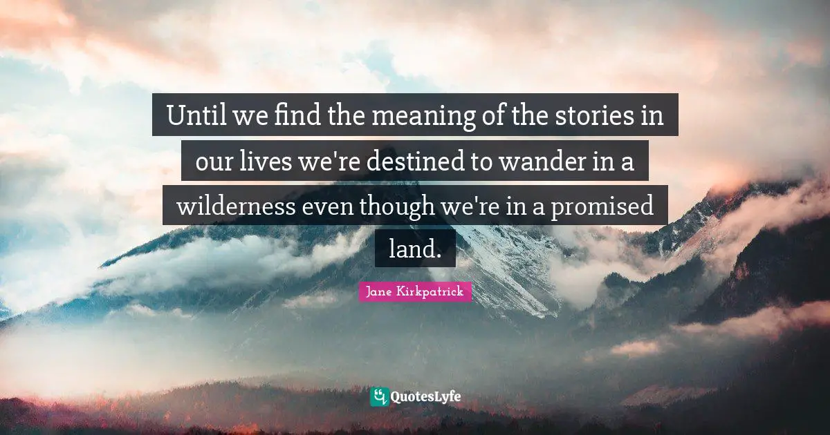 Until we find the meaning of the stories in our lives we're destined to wander in a wilderness even though we're in a promised land.