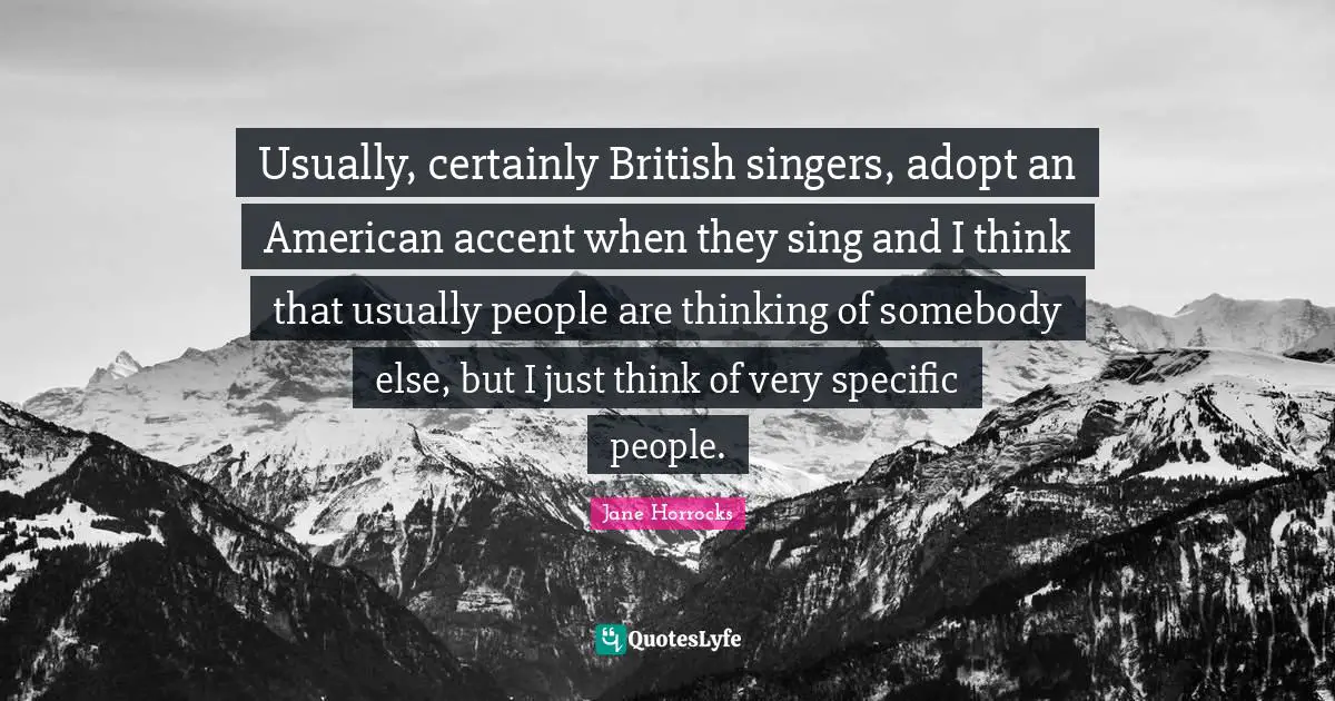 Usually, certainly British singers, adopt an American accent when they sing and I think that usually people are thinking of somebody else, but I just think of very specific people.