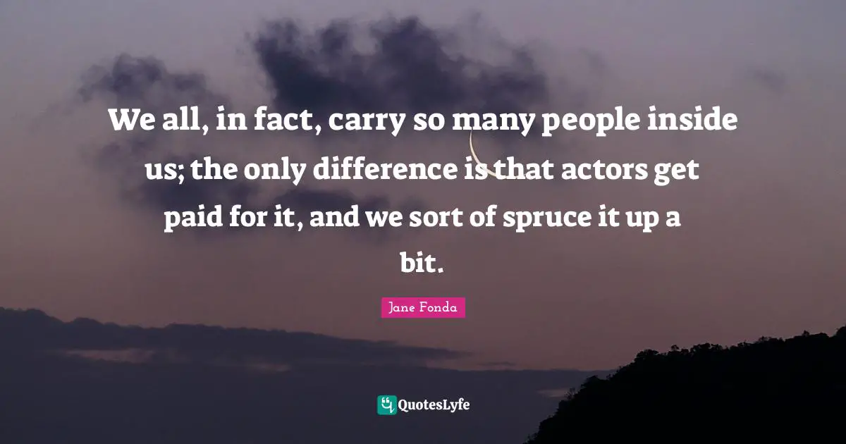 We all, in fact, carry so many people inside us; the only difference is that actors get paid for it, and we sort of spruce it up a bit.