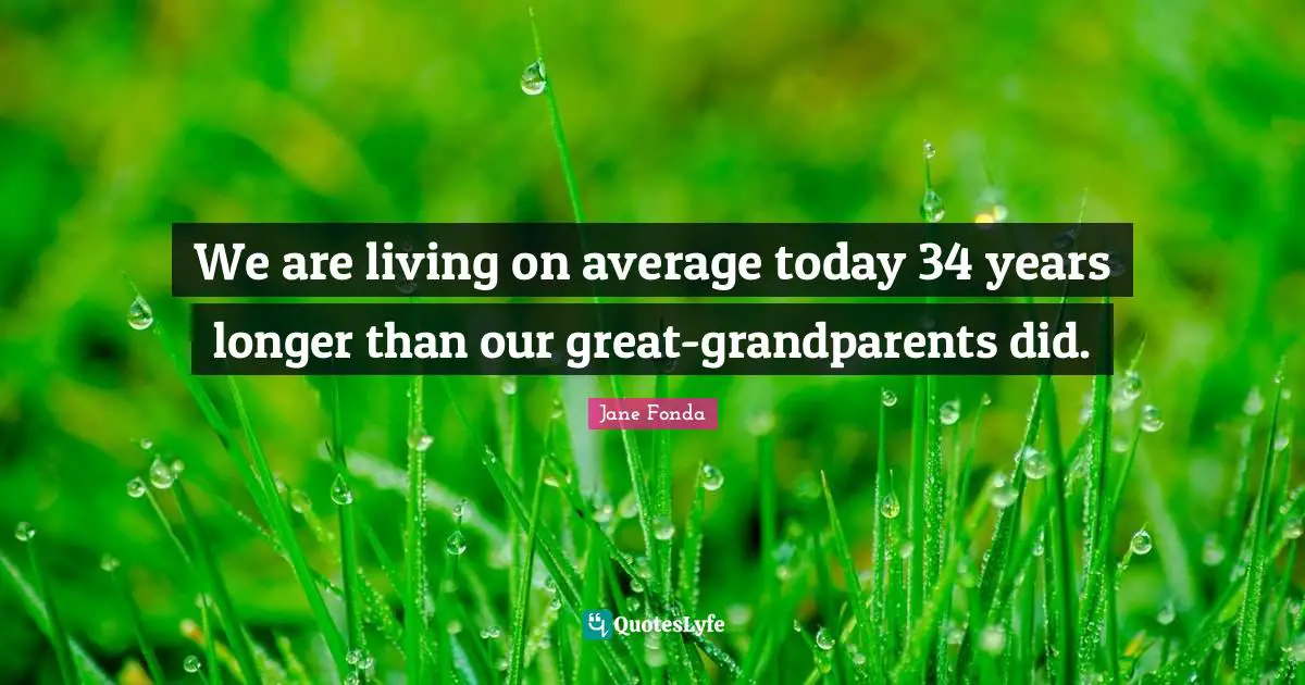 We are living on average today 34 years longer than our great-grandparents did.