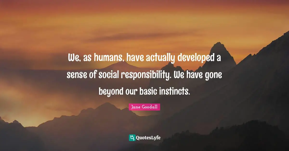 We, as humans, have actually developed a sense of social responsibility. We have gone beyond our basic instincts.