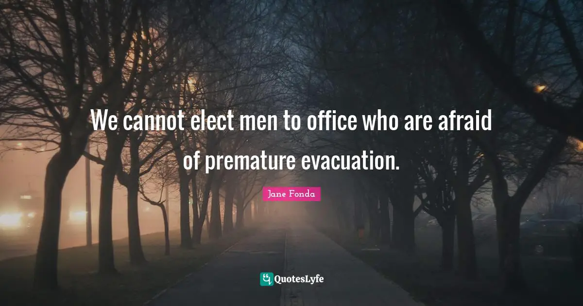 We cannot elect men to office who are afraid of premature evacuation.