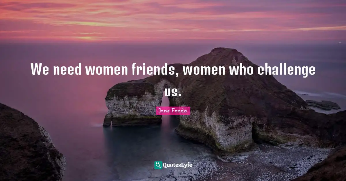 We need women friends, women who challenge us.