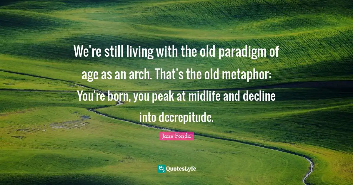 Jane Fonda Quotes: "We're still living with the old paradigm of age as an arch. That's the old metaphor: You're born, you peak at midlife and decline into decrepitude."
