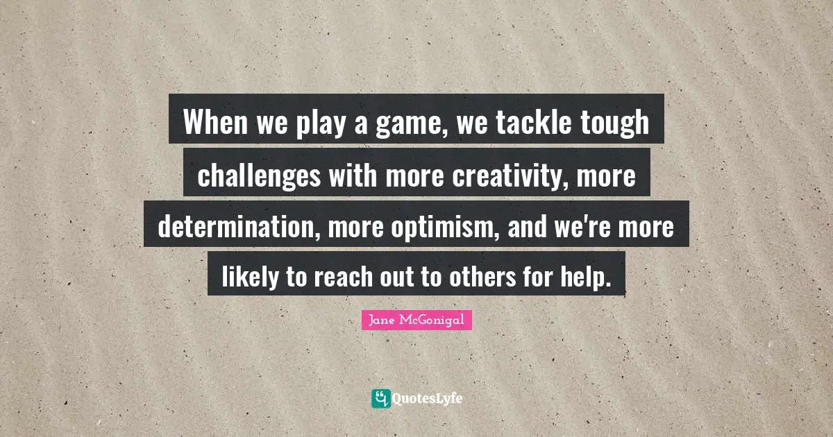 When we play a game, we tackle tough challenges with more creativity, more determination, more optimism, and we're more likely to reach out to others for help.