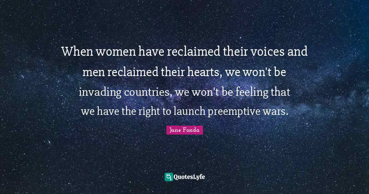 Invading Quotes: "When women have reclaimed their voices and men reclaimed their hearts, we won't be invading countries, we won't be feeling that we have the right to launch preemptive wars."