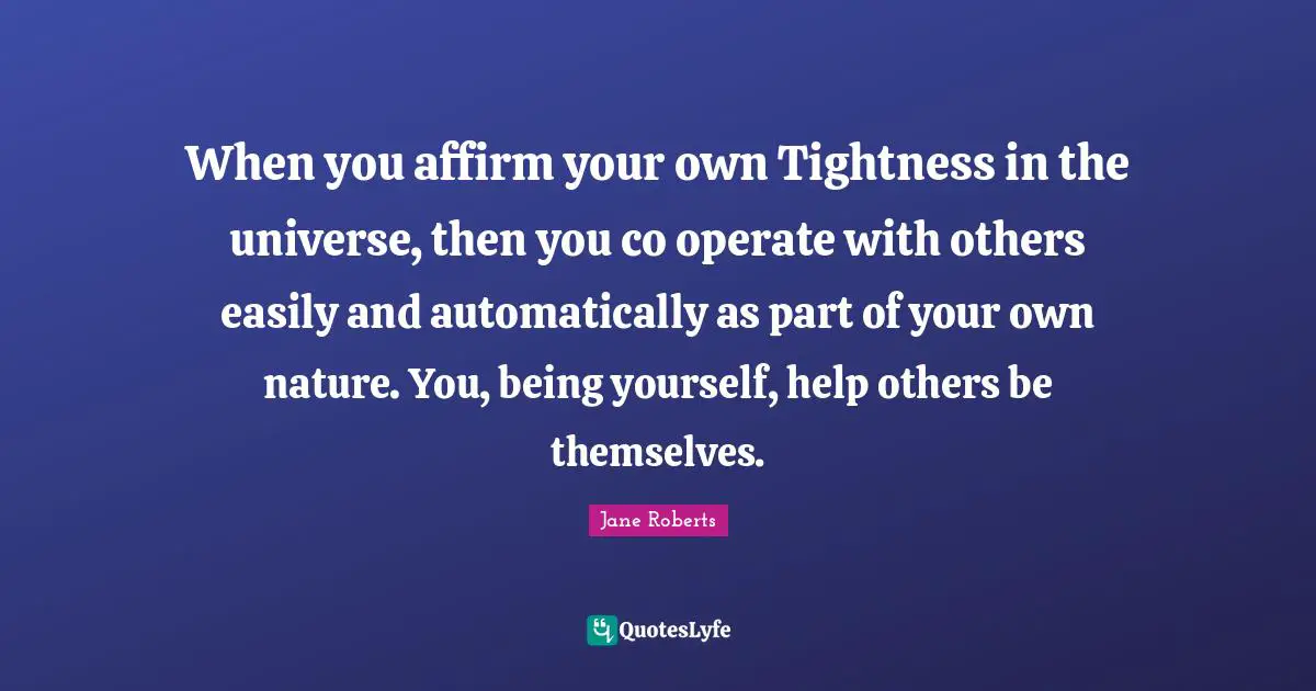 When you affirm your own Tightness in the universe, then you co operate with others easily and automatically as part of your own nature. You, being yourself, help others be themselves.