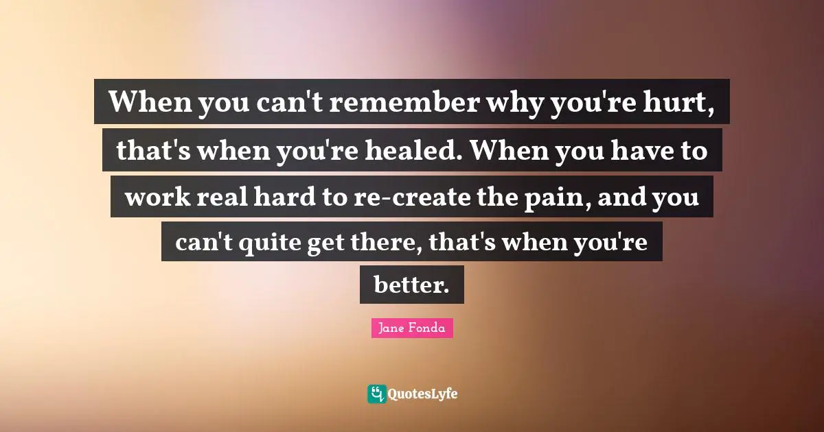 When you can't remember why you're hurt, that's when you're healed. When you have to work real hard to re-create the pain, and you can't quite get there, that's when you're better.
