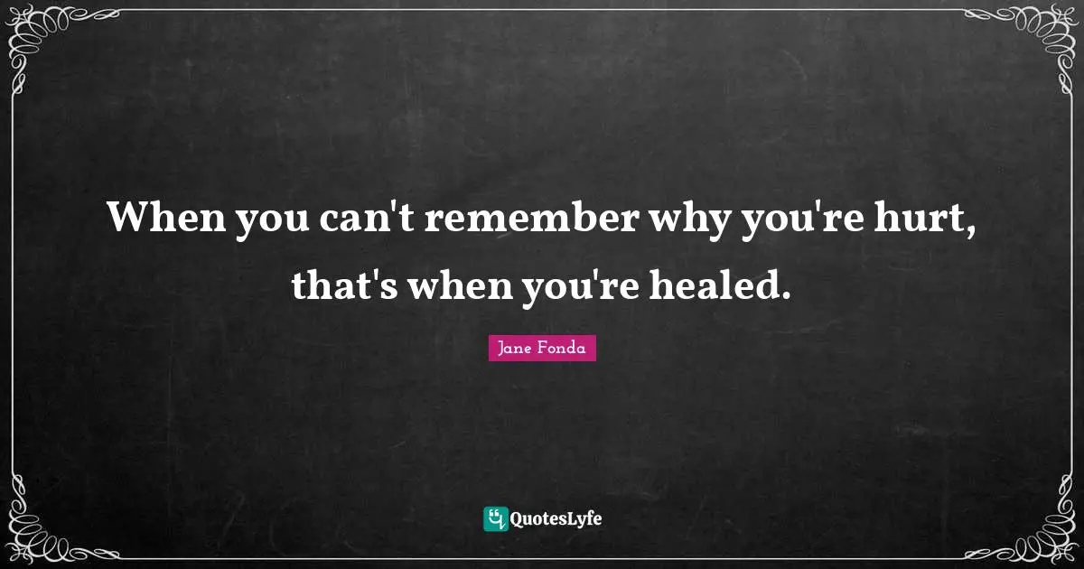 When you can't remember why you're hurt, that's when you're healed.