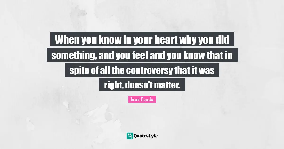 When you know in your heart why you did something, and you feel and you know that in spite of all the controversy that it was right, doesn't matter.