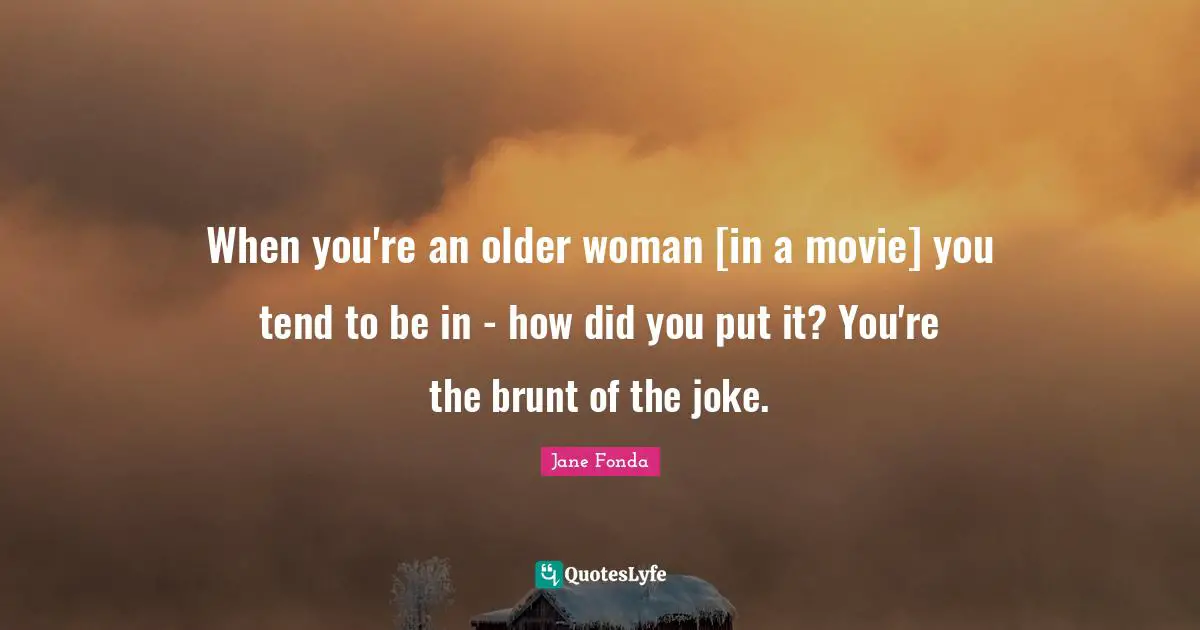 When you're an older woman [in a movie] you tend to be in - how did you put it? You're the brunt of the joke.