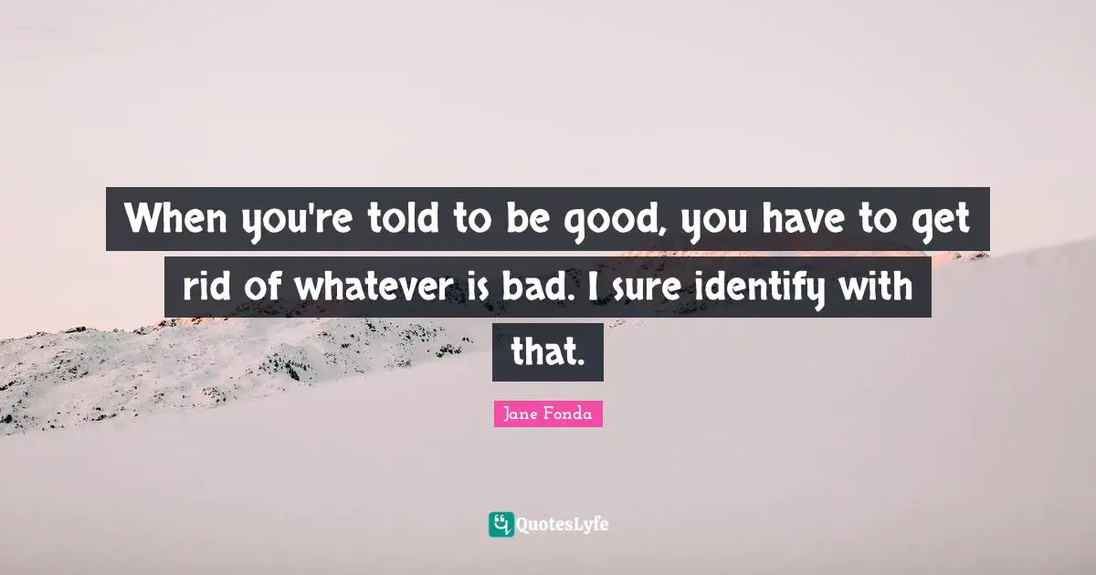 When you're told to be good, you have to get rid of whatever is bad. I sure identify with that.