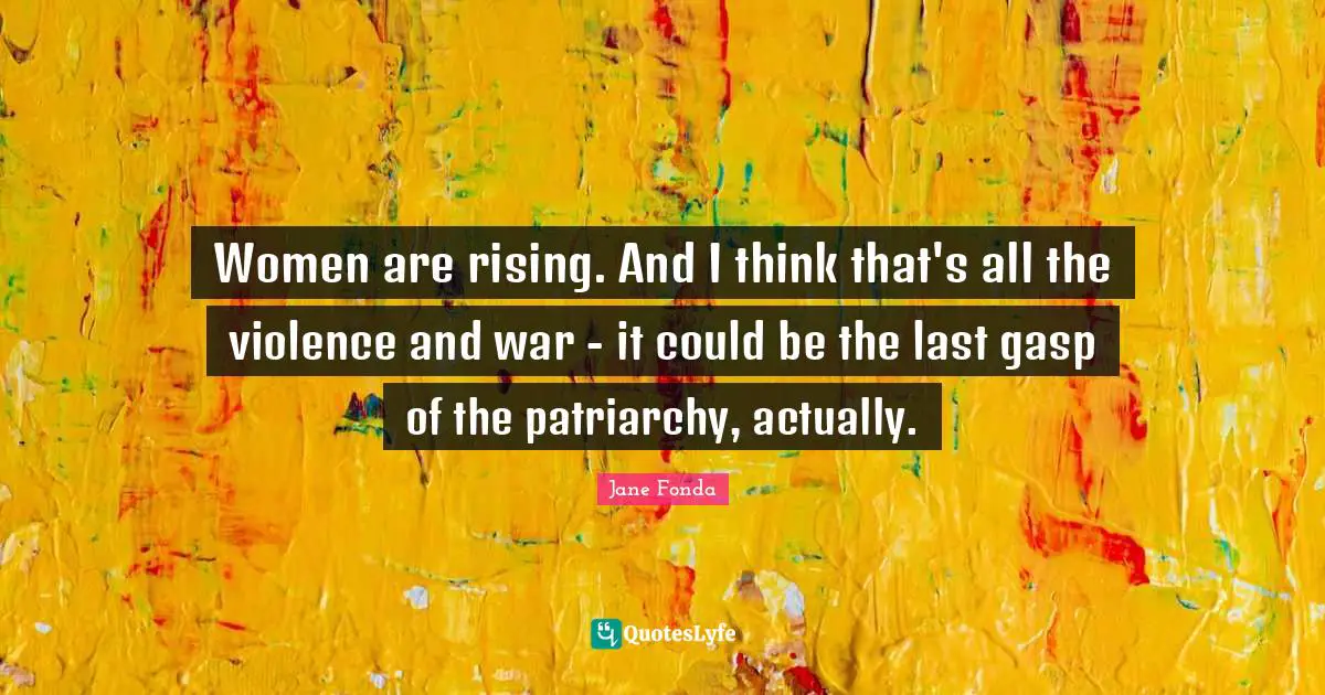 Women are rising. And I think that's all the violence and war - it could be the last gasp of the patriarchy, actually.