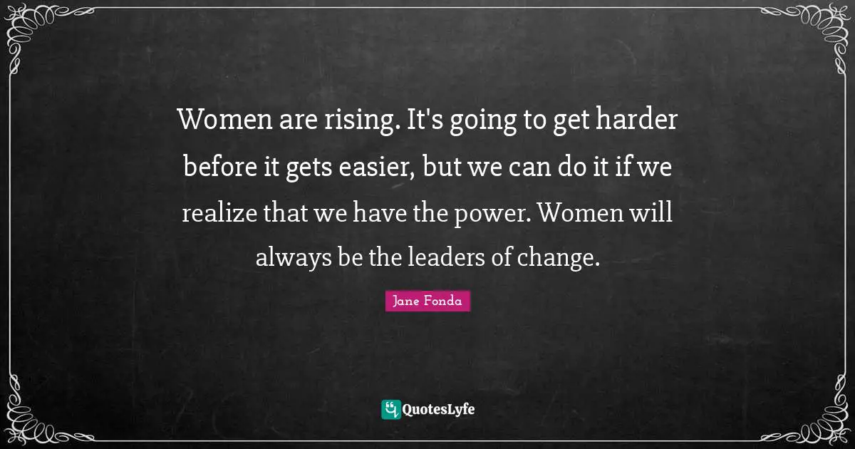 Women are rising. It's going to get harder before it gets easier, but we can do it if we realize that we have the power. Women will always be the leaders of change.