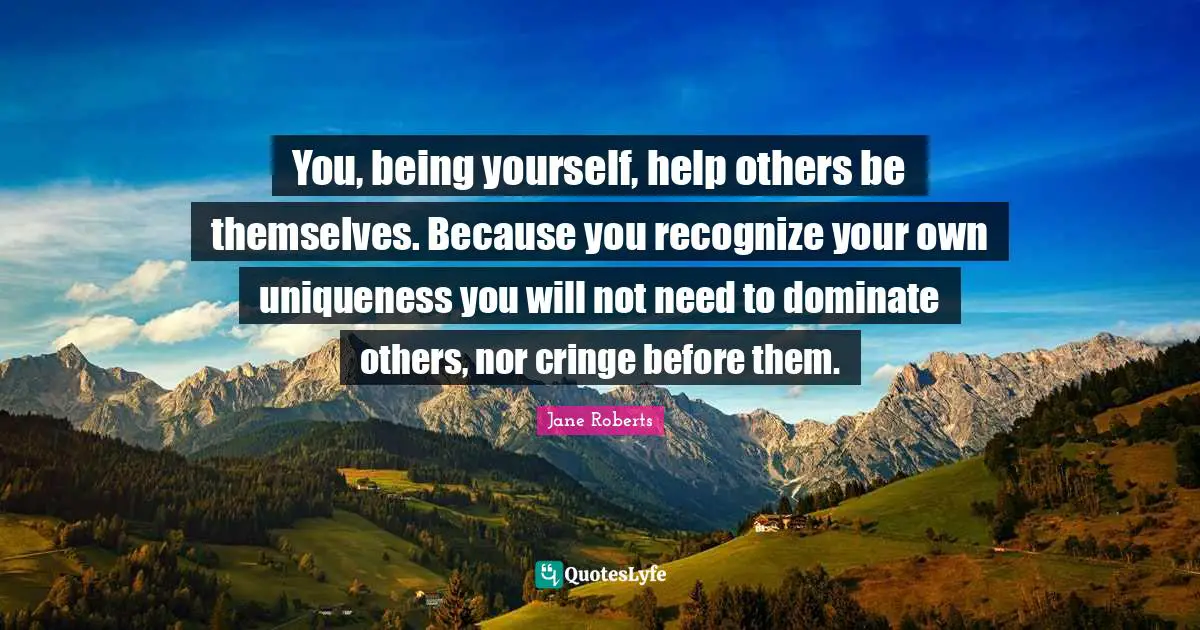 Uniqueness Quotes: "You, being yourself, help others be themselves. Because you recognize your own uniqueness you will not need to dominate others, nor cringe before them."