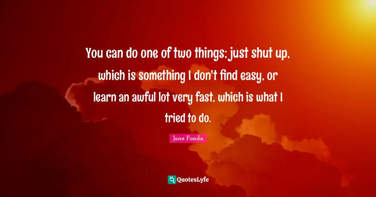 You can do one of two things; just shut up, which is something I don't find easy, or learn an awful lot very fast, which is what I tried to do.
