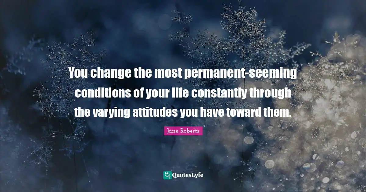 Seeming Quotes: "You change the most permanent-seeming conditions of your life constantly through the varying attitudes you have toward them."