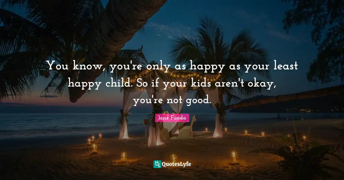 You know, you're only as happy as your least happy child. So if your kids aren't okay, you're not good.