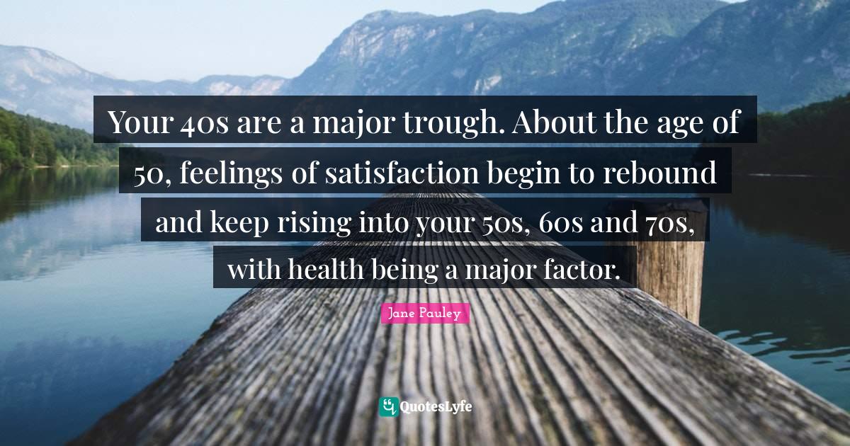 Your 40s are a major trough. About the age of 50, feelings of satisfac
