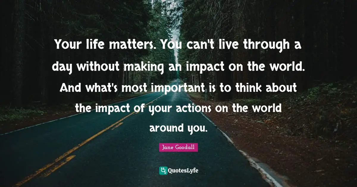 Impact Quotes: "Your life matters. You can't live through a day without making an impact on the world. And what's most important is to think about the impact of your actions on the world around you."
