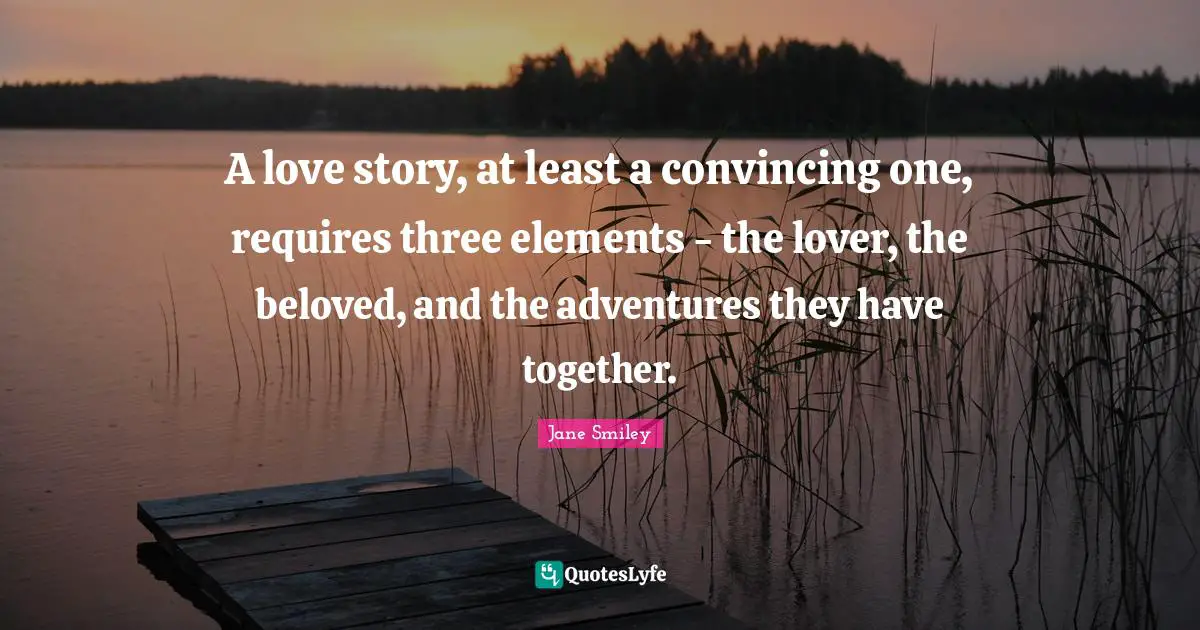 Jane Smiley Quotes: "A love story, at least a convincing one, requires three elements - the lover, the beloved, and the adventures they have together."