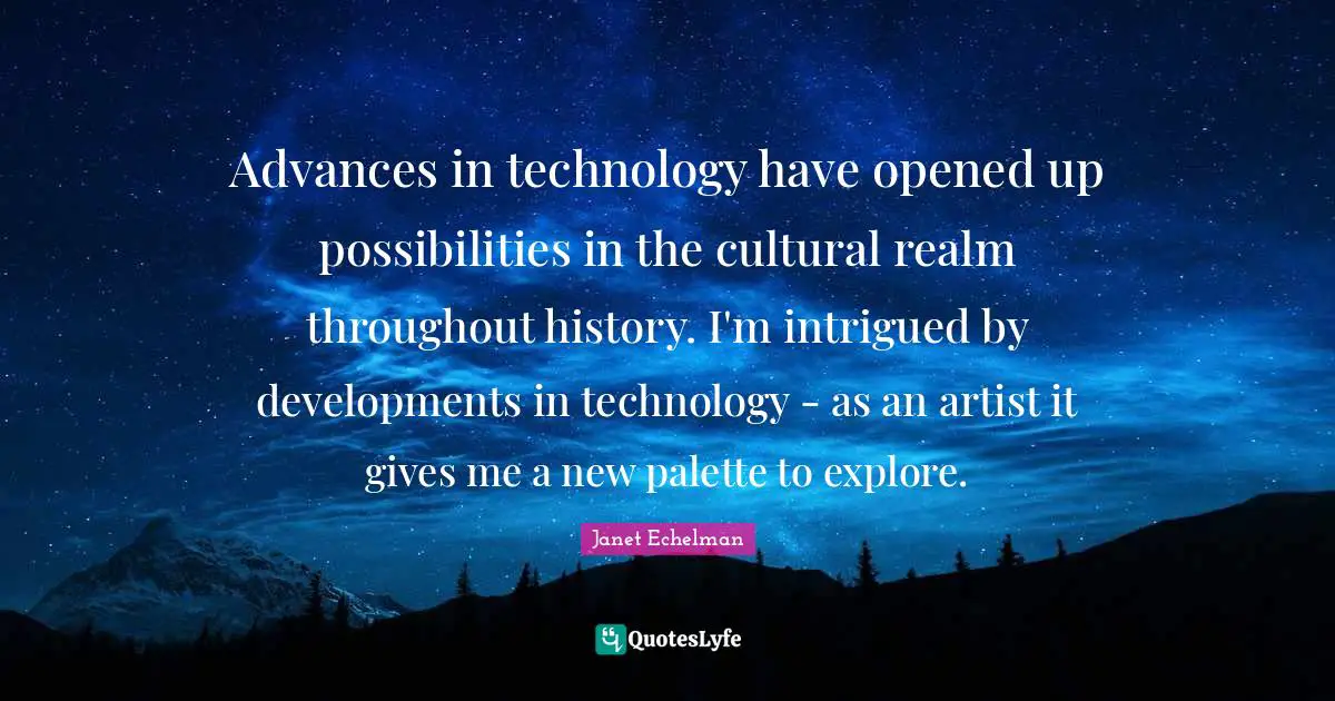 Advances in technology have opened up possibilities in the cultural realm throughout history. I'm intrigued by developments in technology - as an artist it gives me a new palette to explore.