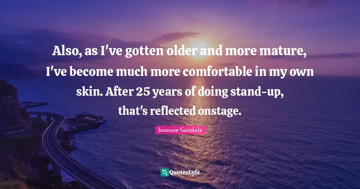Also, as I've gotten older and more mature, I've become much more comfortable in my own skin. After 25 years of doing stand-up, that's reflected onstage.