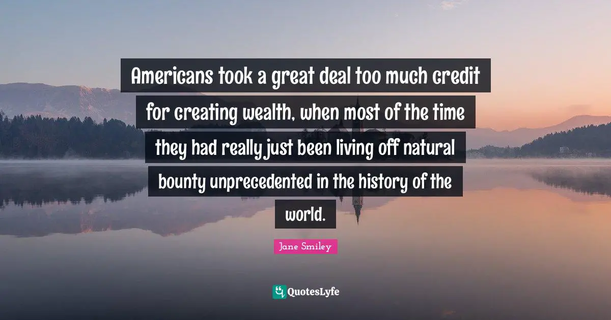 Americans took a great deal too much credit for creating wealth, when most of the time they had really just been living off natural bounty unprecedented in the history of the world.