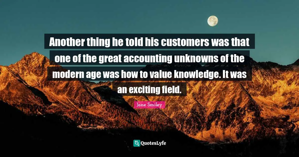 Another thing he told his customers was that one of the great accounting unknowns of the modern age was how to value knowledge. It was an exciting field.