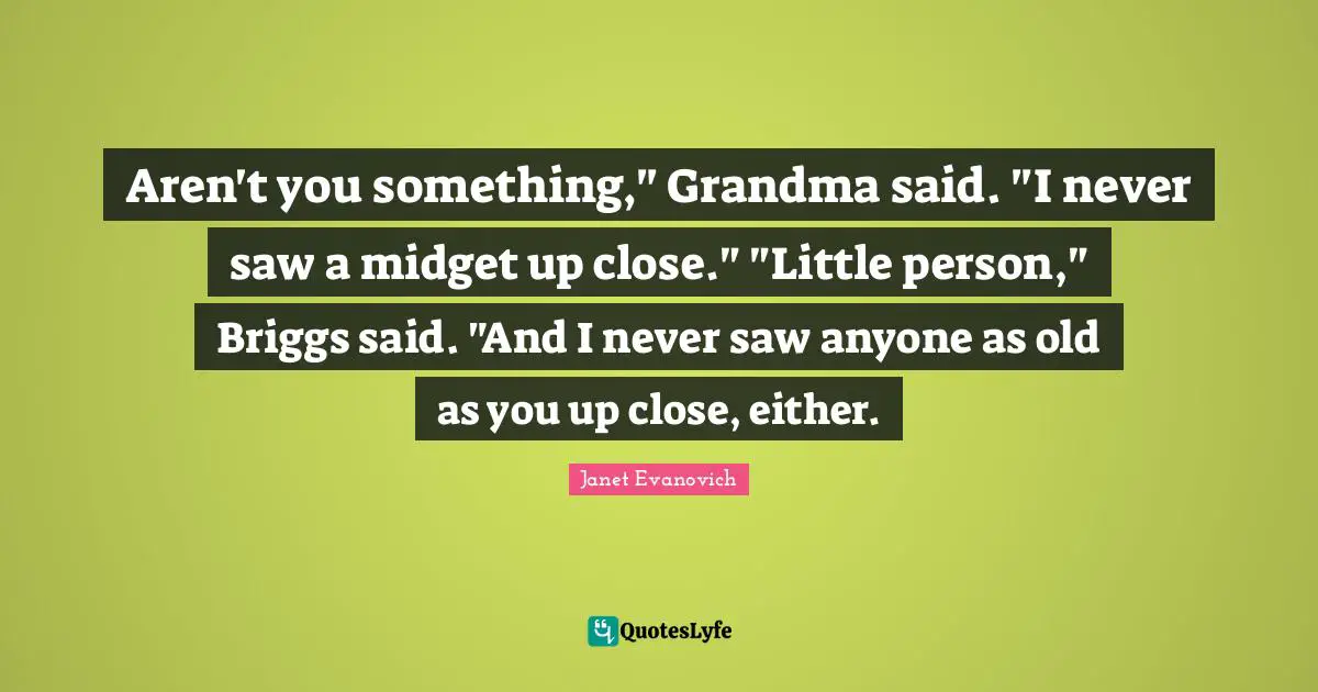 Aren't you something," Grandma said. "I never saw a midget up close." "Little person," Briggs said. "And I never saw anyone as old as you up close, either.