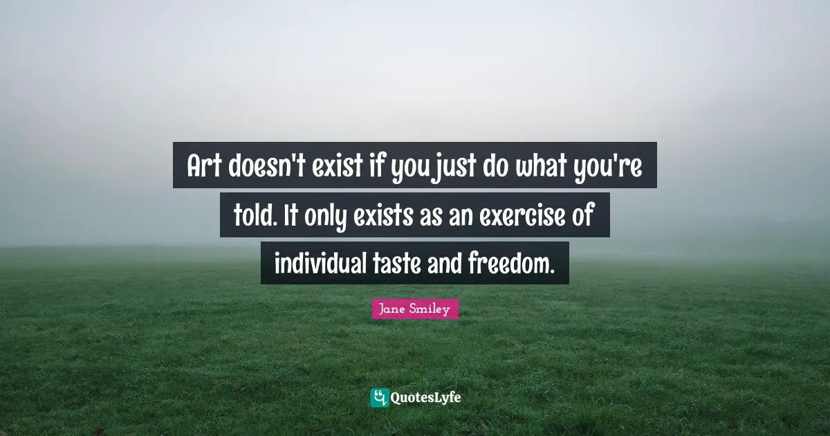 Jane Smiley Quotes: "Art doesn't exist if you just do what you're told. It only exists as an exercise of individual taste and freedom."