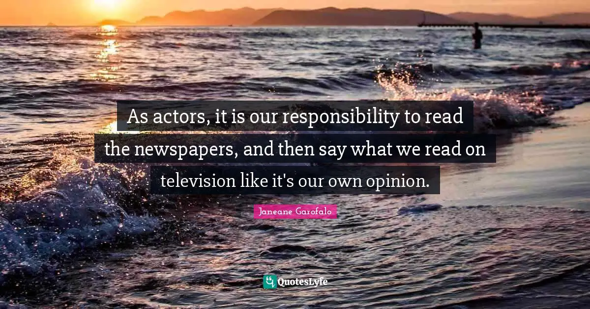 As actors, it is our responsibility to read the newspapers, and then say what we read on television like it's our own opinion.