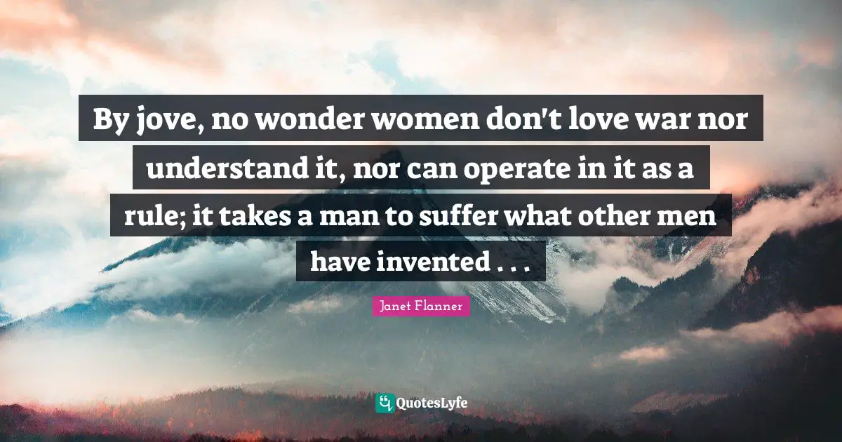 By jove, no wonder women don't love war nor understand it, nor can operate in it as a rule; it takes a man to suffer what other men have invented . . .